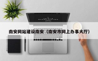 果洛南安网站建设南安（南安市网上办事大厅）