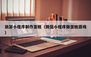 果洛旅游小程序制作蛋糕（微信小程序做蛋糕游戏）